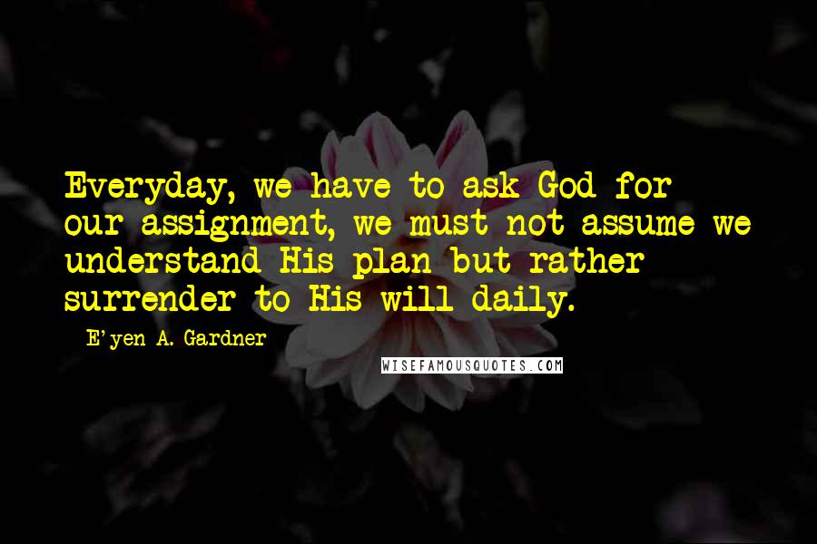 E'yen A. Gardner Quotes: Everyday, we have to ask God for our assignment, we must not assume we understand His plan but rather surrender to His will daily.