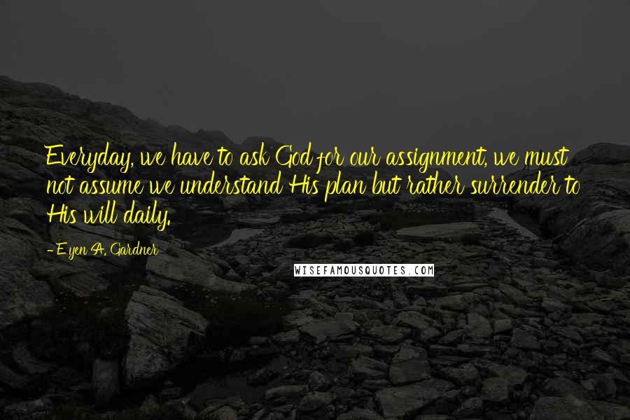 E'yen A. Gardner Quotes: Everyday, we have to ask God for our assignment, we must not assume we understand His plan but rather surrender to His will daily.