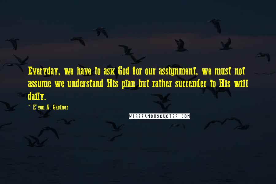 E'yen A. Gardner Quotes: Everyday, we have to ask God for our assignment, we must not assume we understand His plan but rather surrender to His will daily.