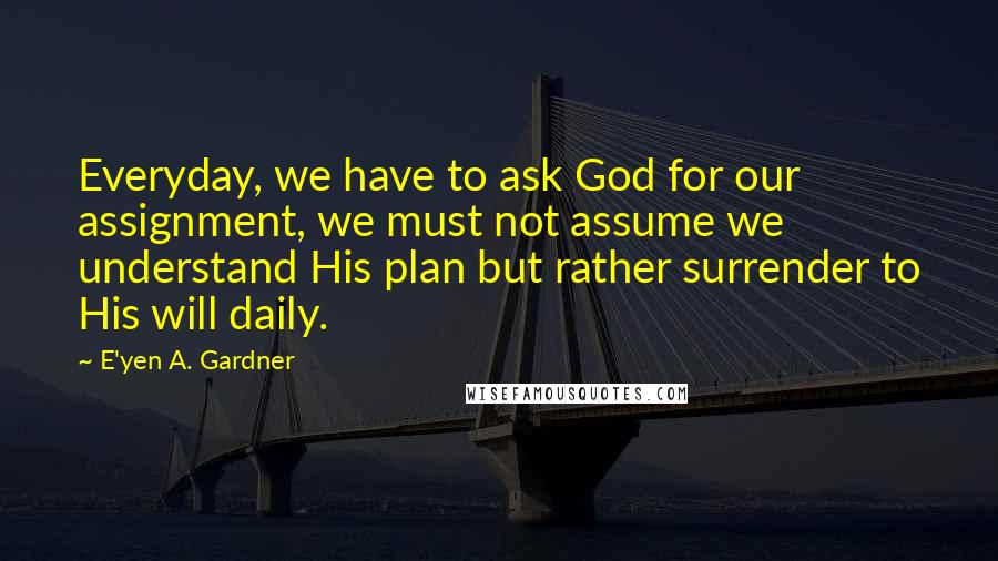 E'yen A. Gardner Quotes: Everyday, we have to ask God for our assignment, we must not assume we understand His plan but rather surrender to His will daily.