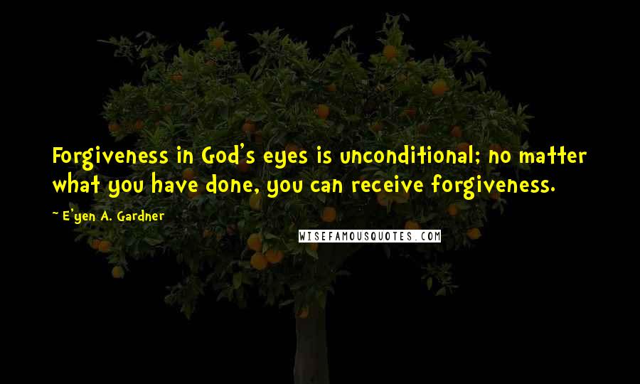 E'yen A. Gardner Quotes: Forgiveness in God's eyes is unconditional; no matter what you have done, you can receive forgiveness.