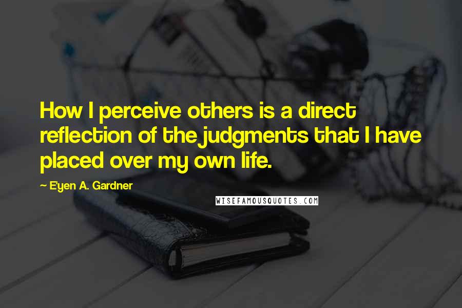 E'yen A. Gardner Quotes: How I perceive others is a direct reflection of the judgments that I have placed over my own life.