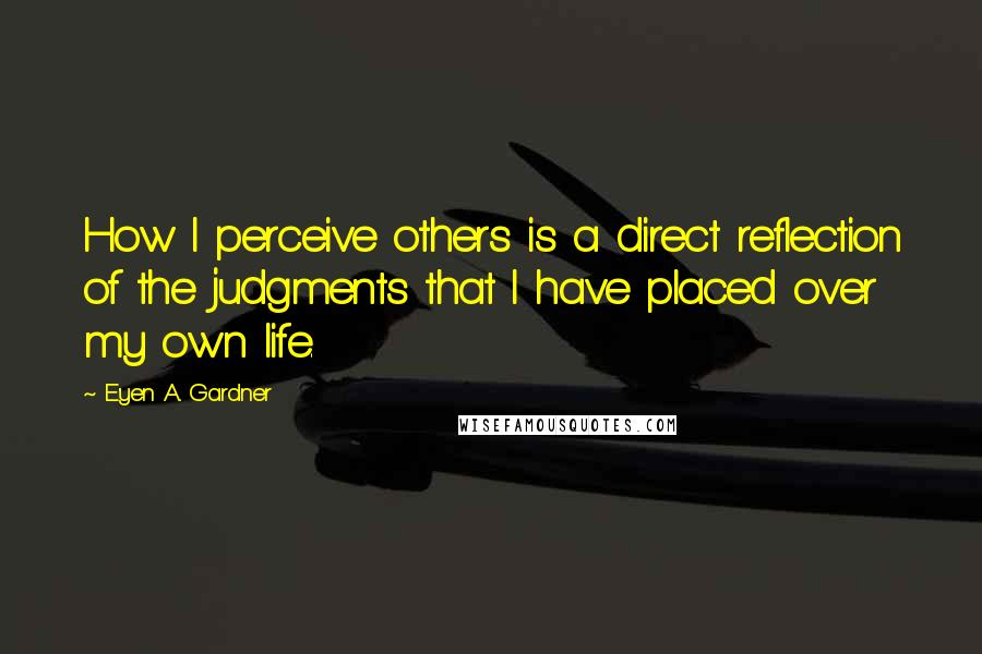 E'yen A. Gardner Quotes: How I perceive others is a direct reflection of the judgments that I have placed over my own life.