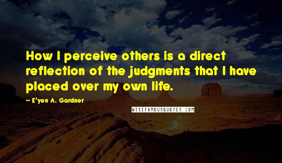 E'yen A. Gardner Quotes: How I perceive others is a direct reflection of the judgments that I have placed over my own life.