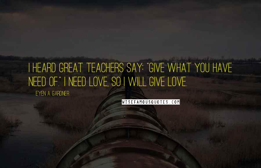 E'yen A. Gardner Quotes: I heard great teachers say: "Give what you have need of." I need love, so I will give love.