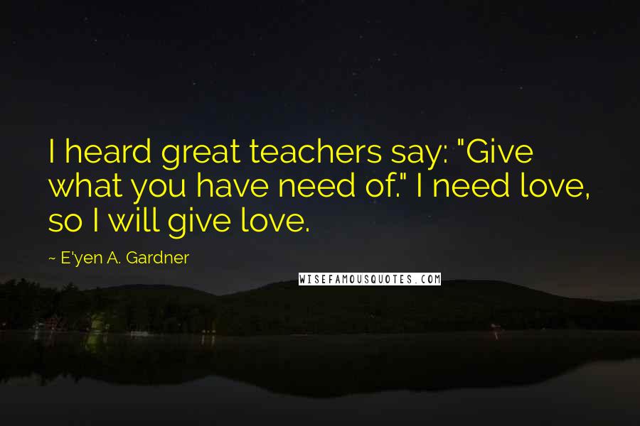 E'yen A. Gardner Quotes: I heard great teachers say: "Give what you have need of." I need love, so I will give love.