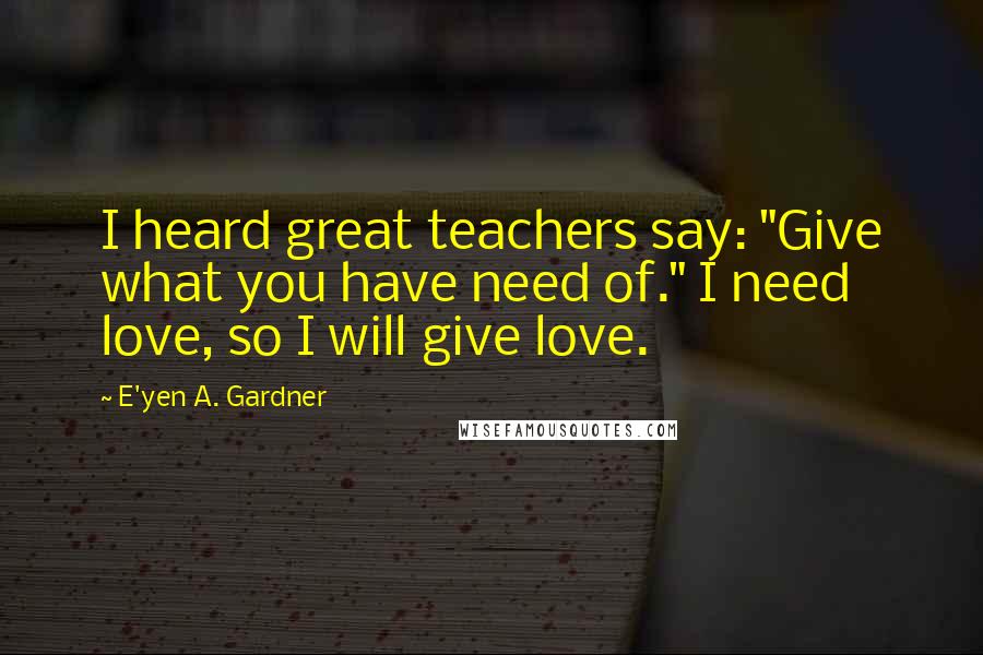 E'yen A. Gardner Quotes: I heard great teachers say: "Give what you have need of." I need love, so I will give love.