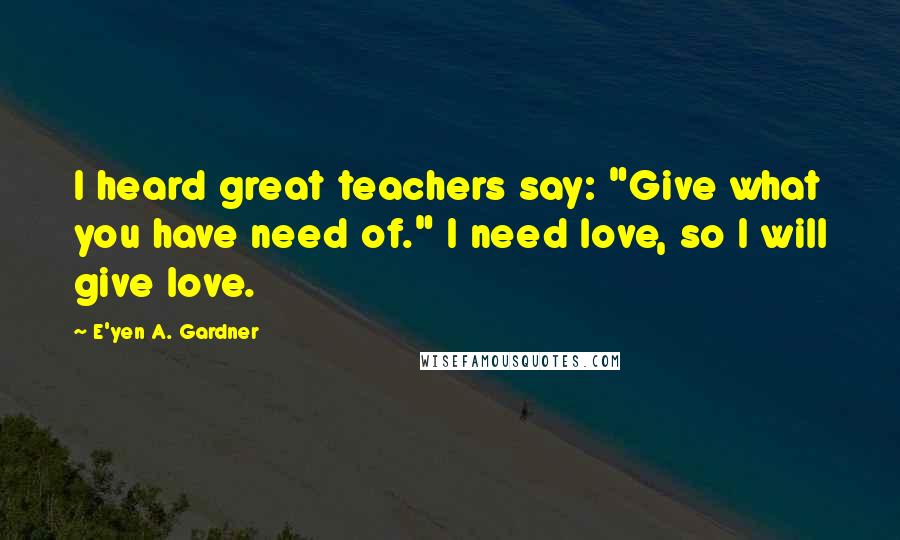 E'yen A. Gardner Quotes: I heard great teachers say: "Give what you have need of." I need love, so I will give love.