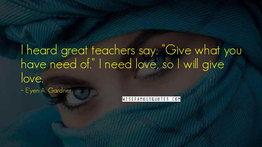 E'yen A. Gardner Quotes: I heard great teachers say: "Give what you have need of." I need love, so I will give love.
