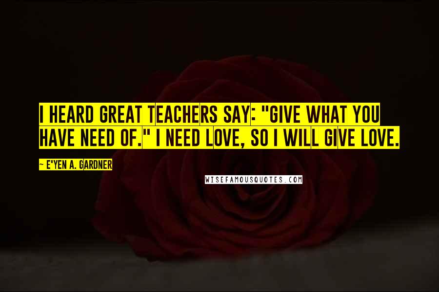 E'yen A. Gardner Quotes: I heard great teachers say: "Give what you have need of." I need love, so I will give love.