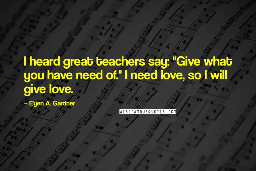 E'yen A. Gardner Quotes: I heard great teachers say: "Give what you have need of." I need love, so I will give love.