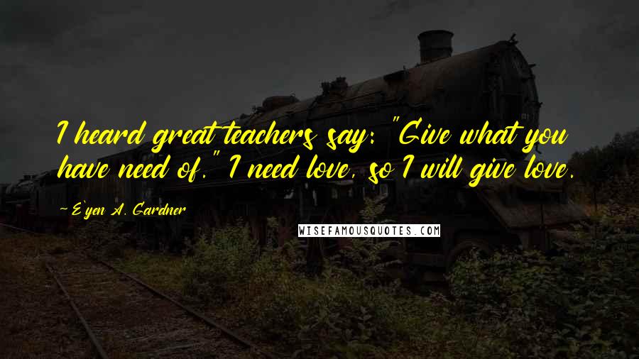 E'yen A. Gardner Quotes: I heard great teachers say: "Give what you have need of." I need love, so I will give love.