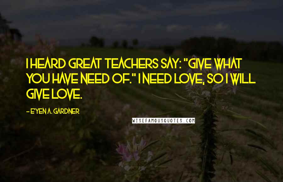 E'yen A. Gardner Quotes: I heard great teachers say: "Give what you have need of." I need love, so I will give love.