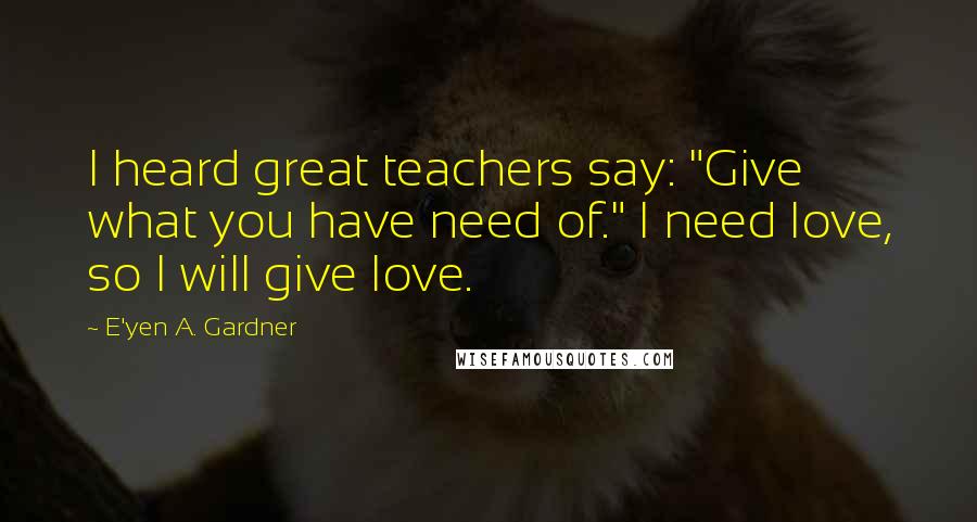 E'yen A. Gardner Quotes: I heard great teachers say: "Give what you have need of." I need love, so I will give love.