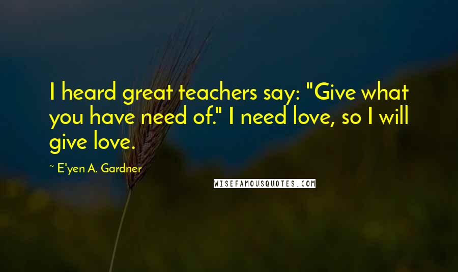 E'yen A. Gardner Quotes: I heard great teachers say: "Give what you have need of." I need love, so I will give love.