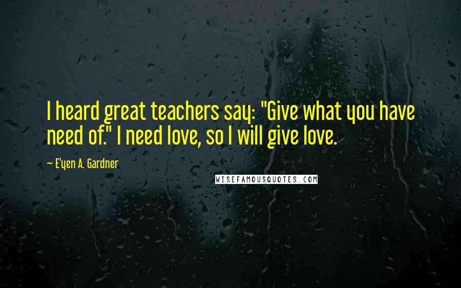 E'yen A. Gardner Quotes: I heard great teachers say: "Give what you have need of." I need love, so I will give love.
