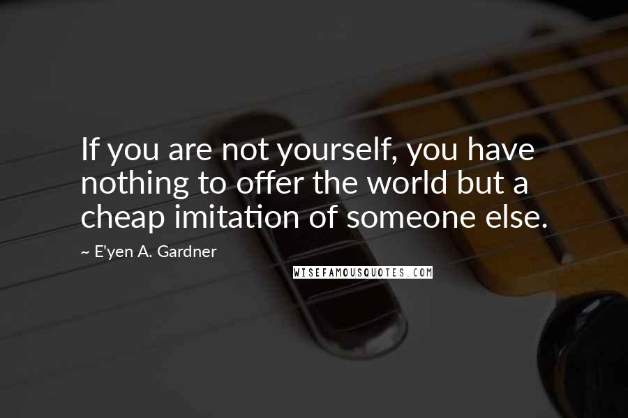 E'yen A. Gardner Quotes: If you are not yourself, you have nothing to offer the world but a cheap imitation of someone else.