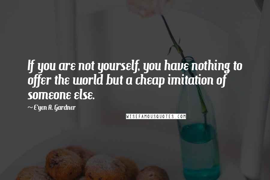 E'yen A. Gardner Quotes: If you are not yourself, you have nothing to offer the world but a cheap imitation of someone else.