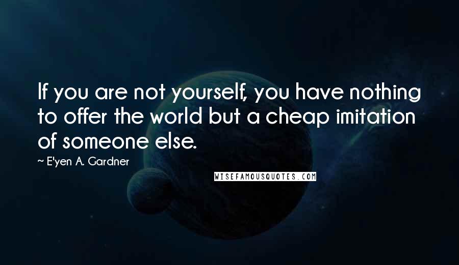 E'yen A. Gardner Quotes: If you are not yourself, you have nothing to offer the world but a cheap imitation of someone else.