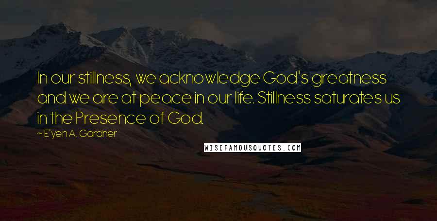 E'yen A. Gardner Quotes: In our stillness, we acknowledge God's greatness and we are at peace in our life. Stillness saturates us in the Presence of God.