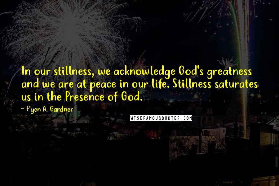 E'yen A. Gardner Quotes: In our stillness, we acknowledge God's greatness and we are at peace in our life. Stillness saturates us in the Presence of God.