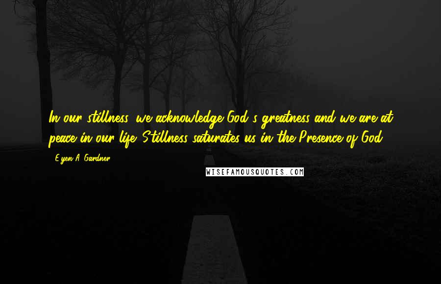 E'yen A. Gardner Quotes: In our stillness, we acknowledge God's greatness and we are at peace in our life. Stillness saturates us in the Presence of God.