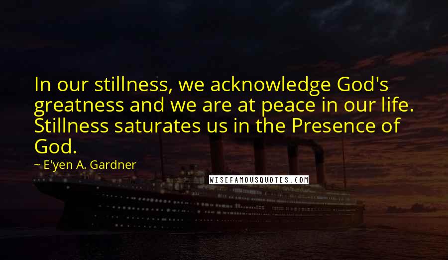 E'yen A. Gardner Quotes: In our stillness, we acknowledge God's greatness and we are at peace in our life. Stillness saturates us in the Presence of God.