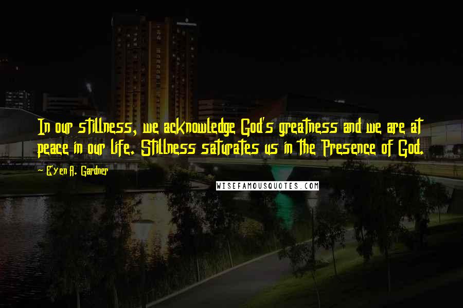 E'yen A. Gardner Quotes: In our stillness, we acknowledge God's greatness and we are at peace in our life. Stillness saturates us in the Presence of God.