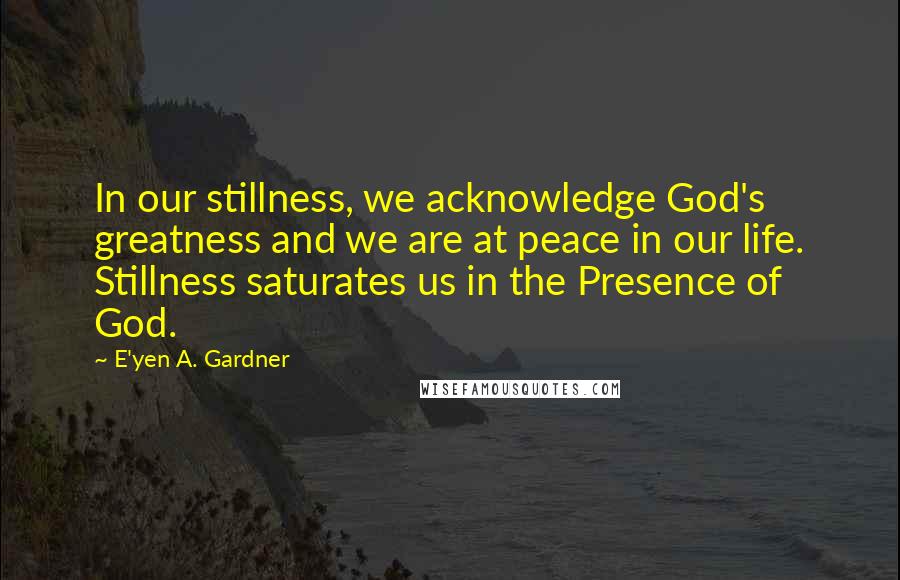 E'yen A. Gardner Quotes: In our stillness, we acknowledge God's greatness and we are at peace in our life. Stillness saturates us in the Presence of God.