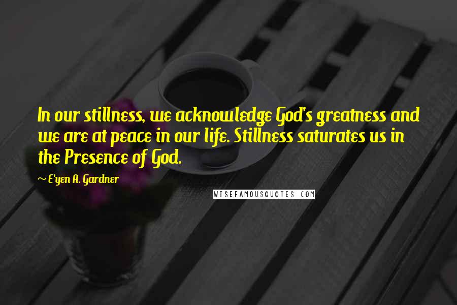 E'yen A. Gardner Quotes: In our stillness, we acknowledge God's greatness and we are at peace in our life. Stillness saturates us in the Presence of God.