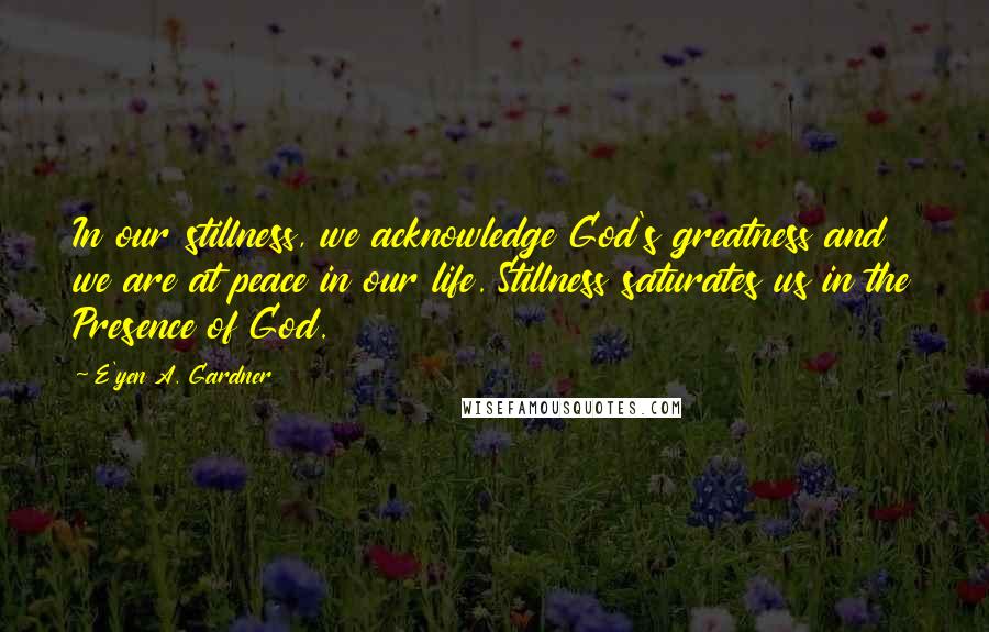 E'yen A. Gardner Quotes: In our stillness, we acknowledge God's greatness and we are at peace in our life. Stillness saturates us in the Presence of God.