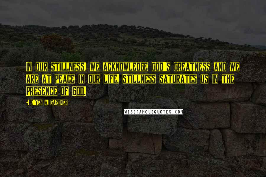E'yen A. Gardner Quotes: In our stillness, we acknowledge God's greatness and we are at peace in our life. Stillness saturates us in the Presence of God.