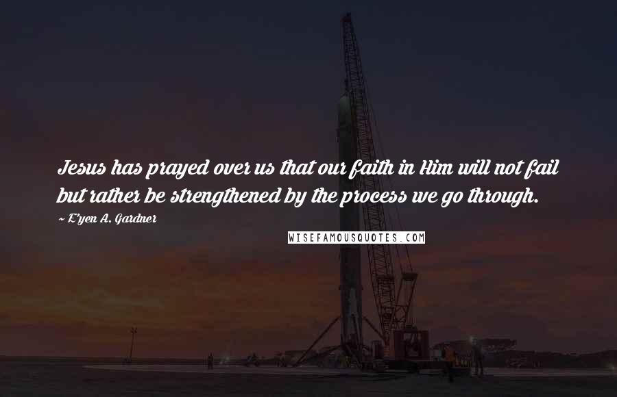 E'yen A. Gardner Quotes: Jesus has prayed over us that our faith in Him will not fail but rather be strengthened by the process we go through.