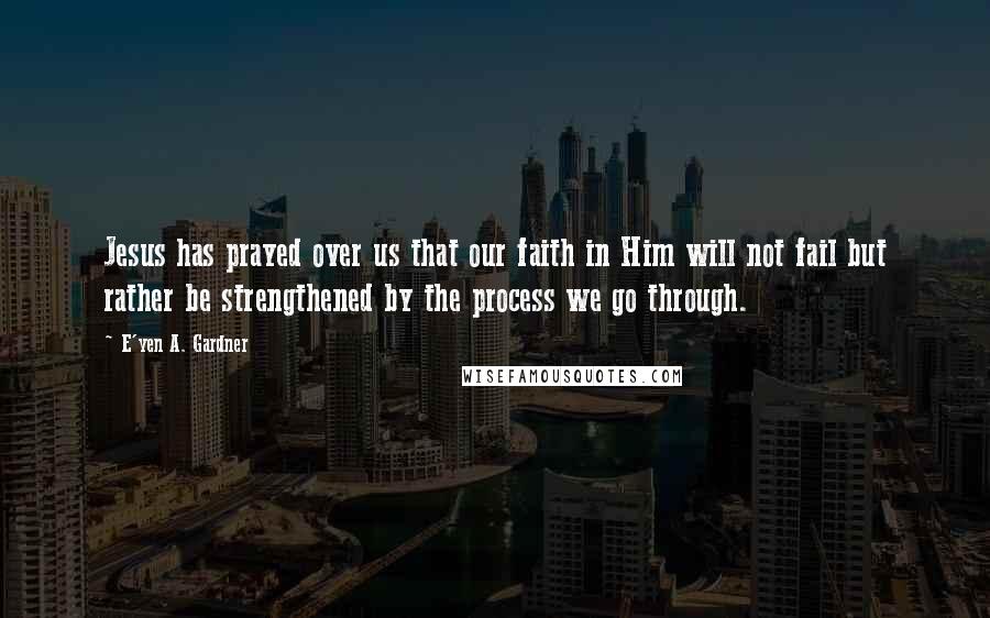 E'yen A. Gardner Quotes: Jesus has prayed over us that our faith in Him will not fail but rather be strengthened by the process we go through.