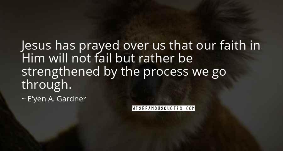 E'yen A. Gardner Quotes: Jesus has prayed over us that our faith in Him will not fail but rather be strengthened by the process we go through.