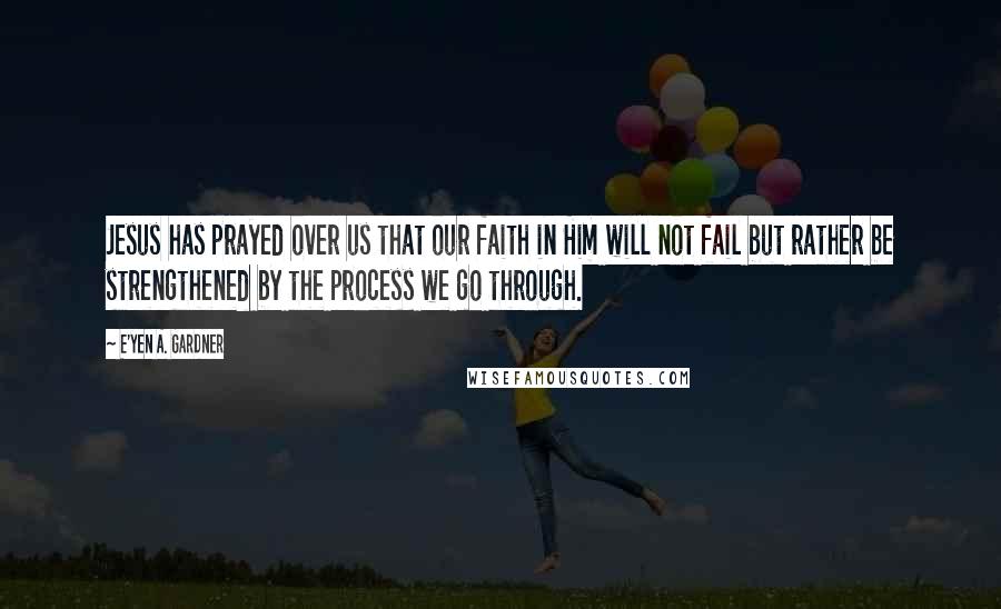 E'yen A. Gardner Quotes: Jesus has prayed over us that our faith in Him will not fail but rather be strengthened by the process we go through.