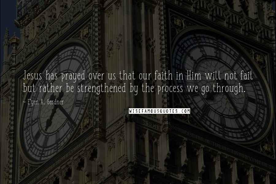 E'yen A. Gardner Quotes: Jesus has prayed over us that our faith in Him will not fail but rather be strengthened by the process we go through.