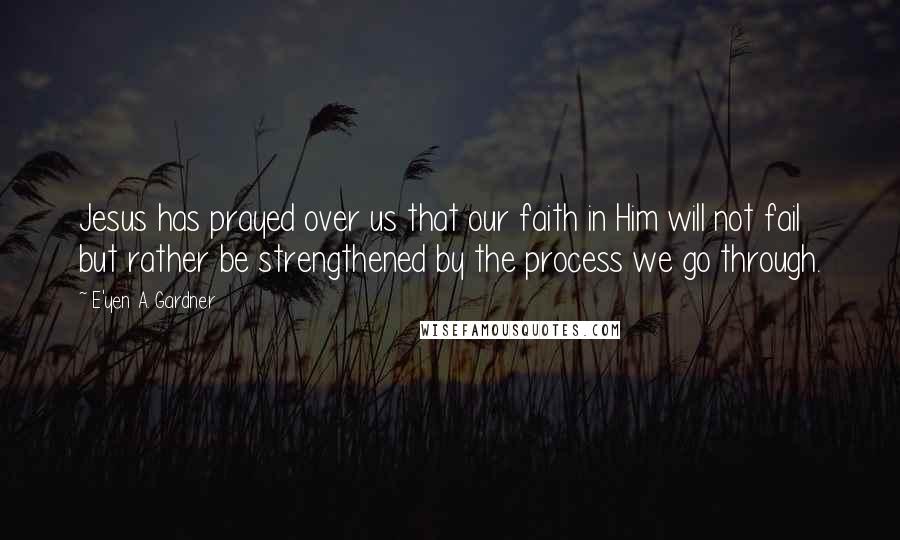 E'yen A. Gardner Quotes: Jesus has prayed over us that our faith in Him will not fail but rather be strengthened by the process we go through.