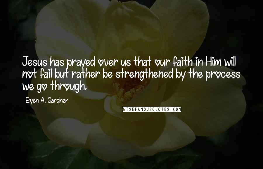 E'yen A. Gardner Quotes: Jesus has prayed over us that our faith in Him will not fail but rather be strengthened by the process we go through.