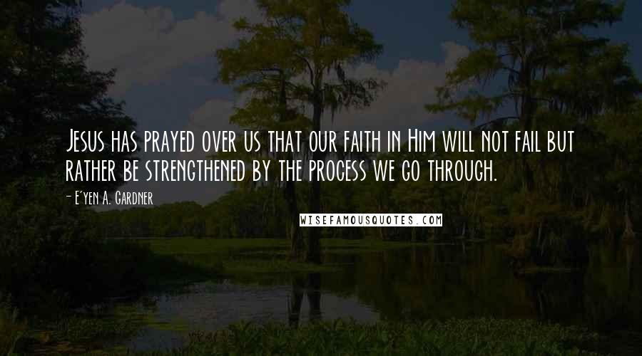 E'yen A. Gardner Quotes: Jesus has prayed over us that our faith in Him will not fail but rather be strengthened by the process we go through.