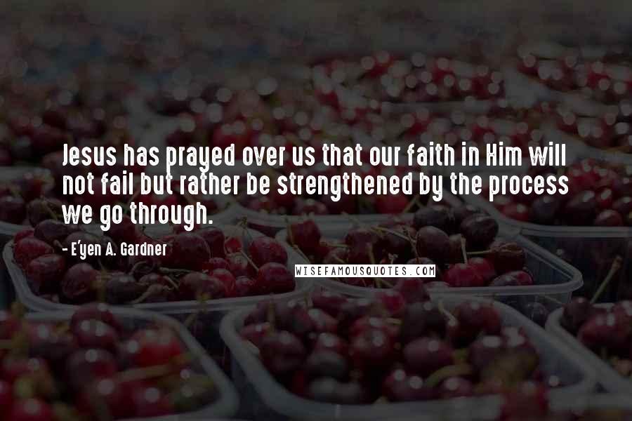 E'yen A. Gardner Quotes: Jesus has prayed over us that our faith in Him will not fail but rather be strengthened by the process we go through.