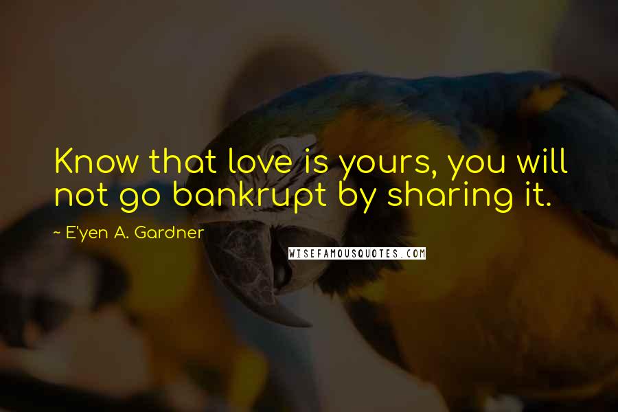 E'yen A. Gardner Quotes: Know that love is yours, you will not go bankrupt by sharing it.