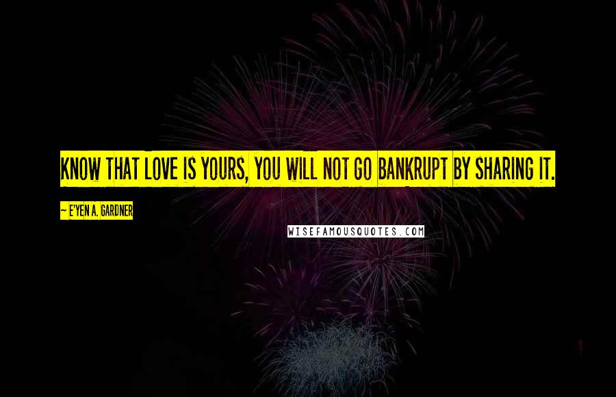 E'yen A. Gardner Quotes: Know that love is yours, you will not go bankrupt by sharing it.