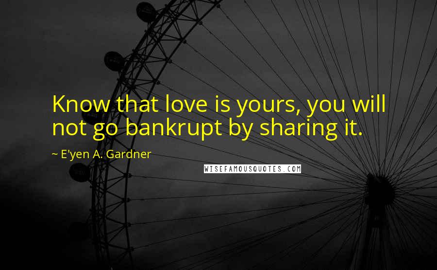 E'yen A. Gardner Quotes: Know that love is yours, you will not go bankrupt by sharing it.