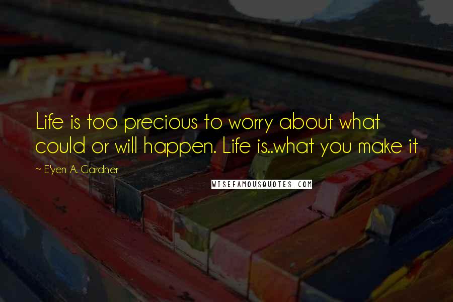 E'yen A. Gardner Quotes: Life is too precious to worry about what could or will happen. Life is..what you make it