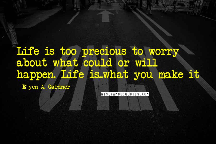 E'yen A. Gardner Quotes: Life is too precious to worry about what could or will happen. Life is..what you make it