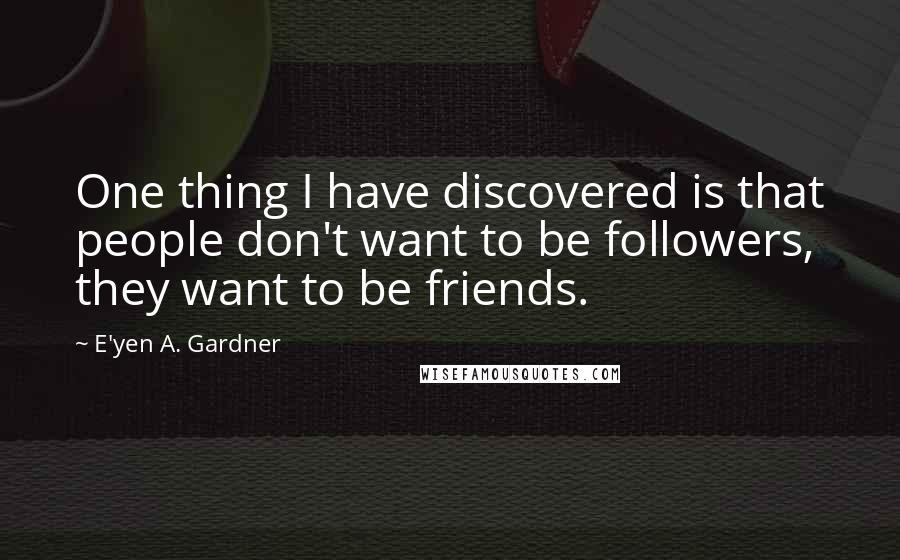 E'yen A. Gardner Quotes: One thing I have discovered is that people don't want to be followers, they want to be friends.