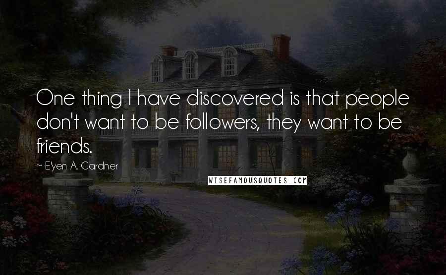 E'yen A. Gardner Quotes: One thing I have discovered is that people don't want to be followers, they want to be friends.