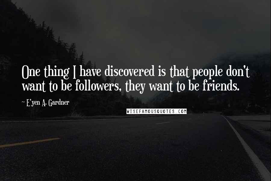 E'yen A. Gardner Quotes: One thing I have discovered is that people don't want to be followers, they want to be friends.