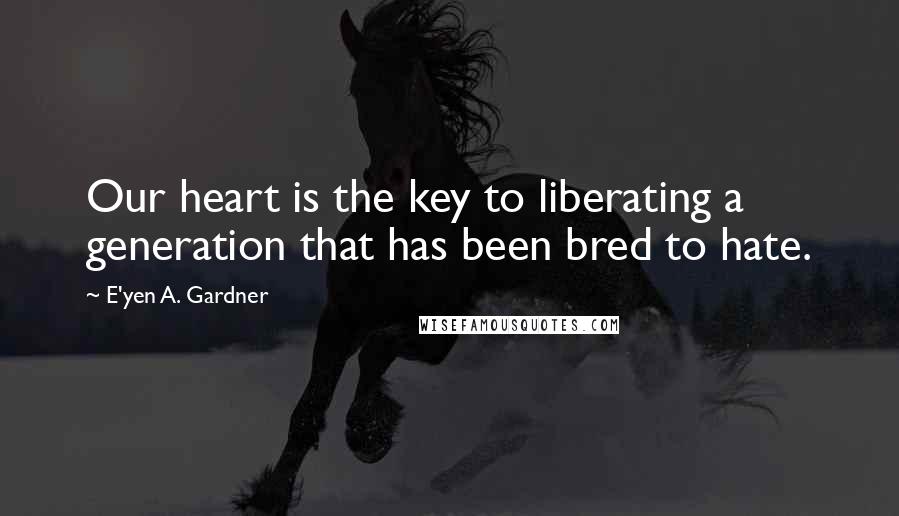 E'yen A. Gardner Quotes: Our heart is the key to liberating a generation that has been bred to hate.